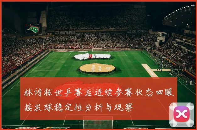 林诗栋世乒赛后连续参赛状态回暖接发球稳定性分析与观察