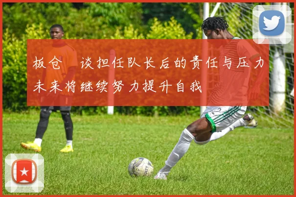 板仓滉谈担任队长后的责任与压力未来将继续努力提升自我