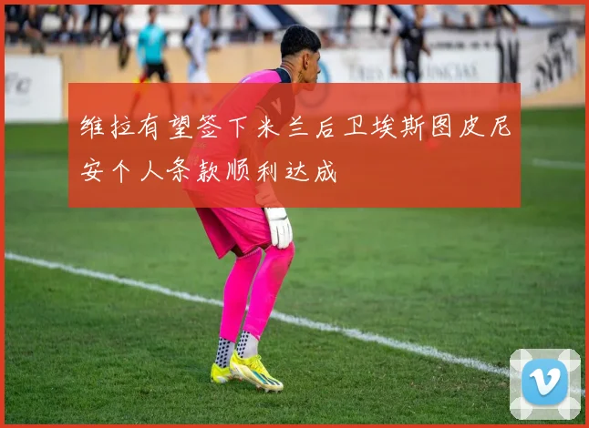 维拉有望签下米兰后卫埃斯图皮尼安个人条款顺利达成