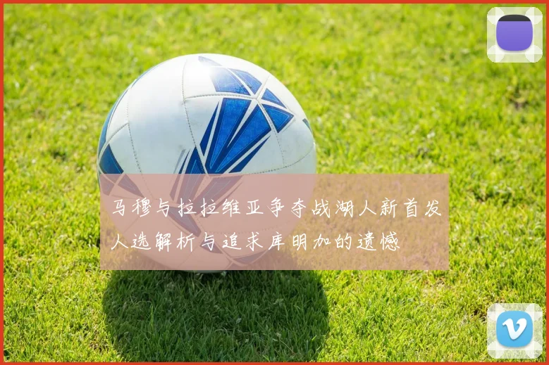 马穆与拉拉维亚争夺战湖人新首发人选解析与追求库明加的遗憾