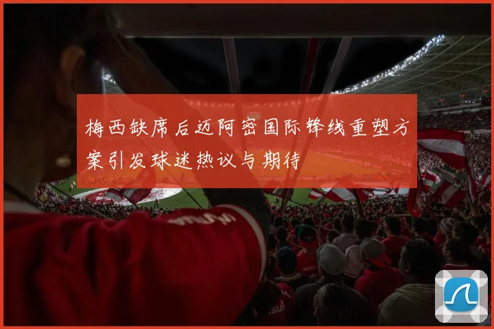 梅西缺席后迈阿密国际锋线重塑方案引发球迷热议与期待