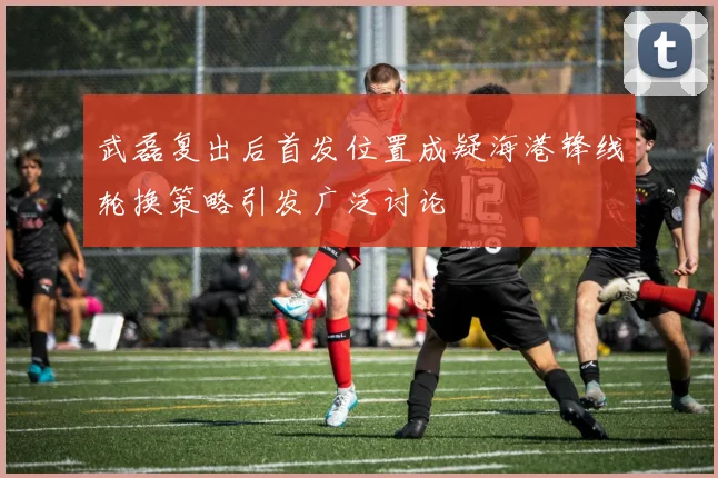 武磊复出后首发位置成疑海港锋线轮换策略引发广泛讨论