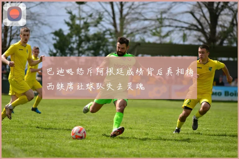 巴迪略怒斥阿根廷成绩背后真相梅西缺席让球队失去灵魂