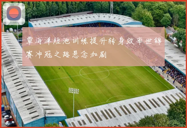 覃海洋短池训练提升转身效率世锦赛冲冠之路悬念加剧