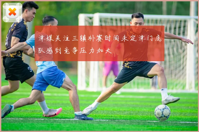津媒关注三镇补赛时间未定津门虎队感到竞争压力加大