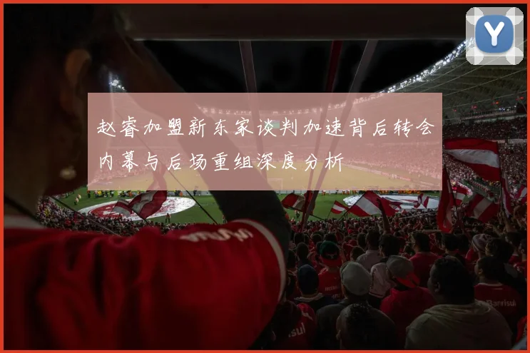 赵睿加盟新东家谈判加速背后转会内幕与后场重组深度分析