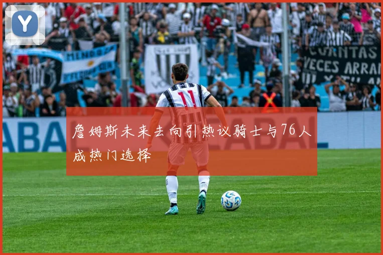 詹姆斯未来去向引热议骑士与76人成热门选择